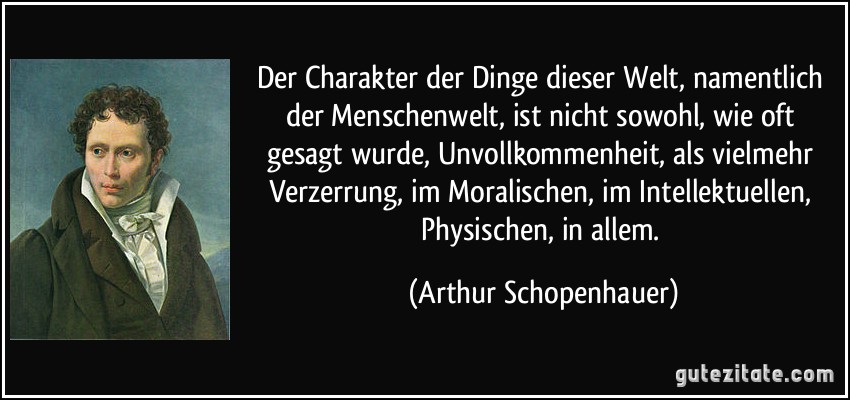 Der Charakter der Dinge dieser Welt, namentlich der Menschenwelt, ist nicht sowohl, wie oft gesagt wurde, Unvollkommenheit, als vielmehr Verzerrung, im Moralischen, im Intellektuellen, Physischen, in allem. (Arthur Schopenhauer)