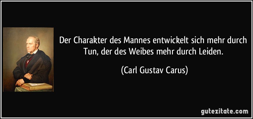 Der Charakter des Mannes entwickelt sich mehr durch Tun, der des Weibes mehr durch Leiden. (Carl Gustav Carus)