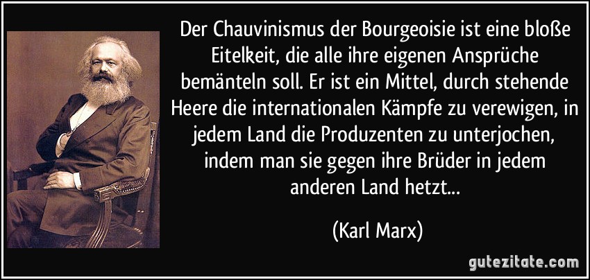 Der Chauvinismus der Bourgeoisie ist eine bloße Eitelkeit, die alle ihre eigenen Ansprüche bemänteln soll. Er ist ein Mittel, durch stehende Heere die internationalen Kämpfe zu verewigen, in jedem Land die Produzenten zu unterjochen, indem man sie gegen ihre Brüder in jedem anderen Land hetzt... (Karl Marx)