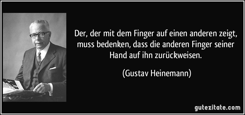 Der, der mit dem Finger auf einen anderen zeigt, muss bedenken, dass die anderen Finger seiner Hand auf ihn zurückweisen. (Gustav Heinemann)