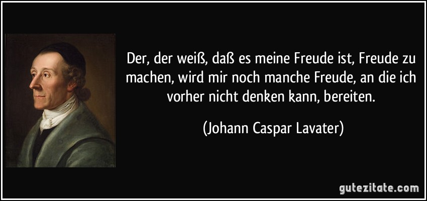 Der, der weiß, daß es meine Freude ist, Freude zu machen, wird mir noch manche Freude, an die ich vorher nicht denken kann, bereiten. (Johann Caspar Lavater)