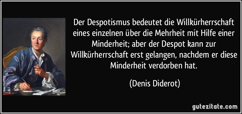 Der Despotismus bedeutet die Willkürherrschaft eines einzelnen über die Mehrheit mit Hilfe einer Minderheit; aber der Despot kann zur Willkürherrschaft erst gelangen, nachdem er diese Minderheit verdorben hat. (Denis Diderot)