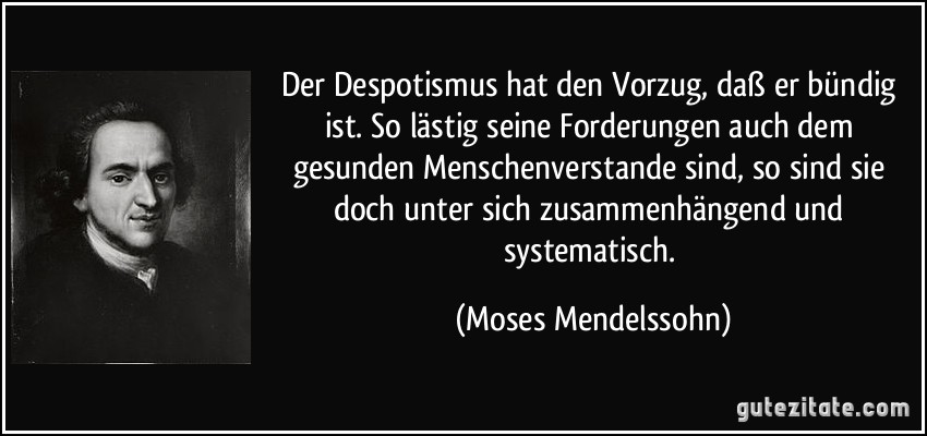 Der Despotismus hat den Vorzug, daß er bündig ist. So lästig seine Forderungen auch dem gesunden Menschenverstande sind, so sind sie doch unter sich zusammenhängend und systematisch. (Moses Mendelssohn)