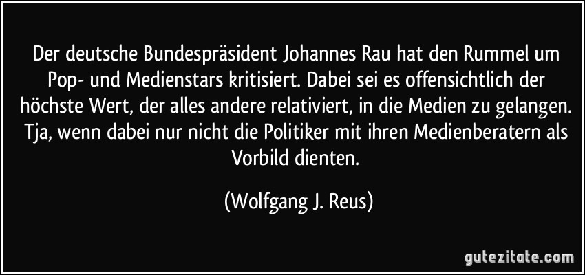 Der deutsche Bundespräsident Johannes Rau hat den Rummel um Pop- und Medienstars kritisiert. Dabei sei es offensichtlich der höchste Wert, der alles andere relativiert, in die Medien zu gelangen. Tja, wenn dabei nur nicht die Politiker mit ihren Medienberatern als Vorbild dienten. (Wolfgang J. Reus)