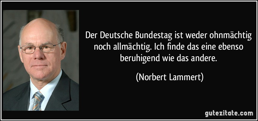 Der Deutsche Bundestag ist weder ohnmächtig noch allmächtig. Ich finde das eine ebenso beruhigend wie das andere. (Norbert Lammert)