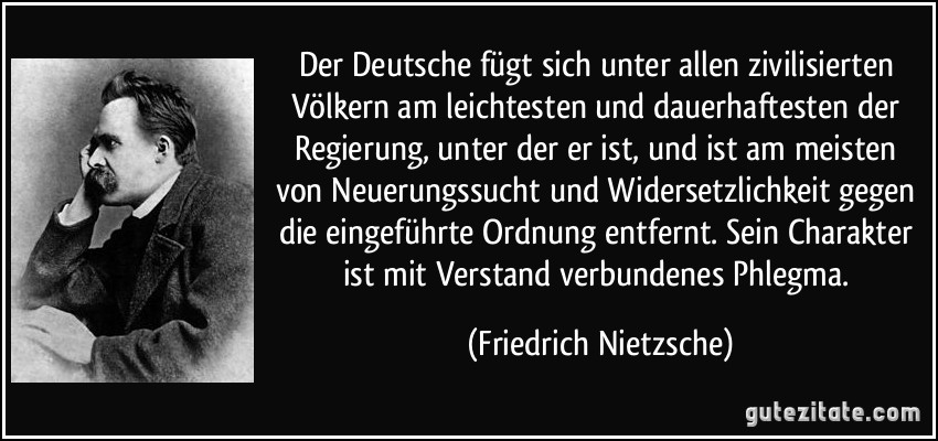 Der Deutsche fügt sich unter allen zivilisierten Völkern am leichtesten und dauerhaftesten der Regierung, unter der er ist, und ist am meisten von Neuerungssucht und Widersetzlichkeit gegen die eingeführte Ordnung entfernt. Sein Charakter ist mit Verstand verbundenes Phlegma. (Friedrich Nietzsche)