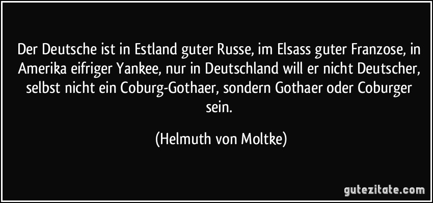 Der Deutsche ist in Estland guter Russe, im Elsass guter Franzose, in Amerika eifriger Yankee, nur in Deutschland will er nicht Deutscher, selbst nicht ein Coburg-Gothaer, sondern Gothaer oder Coburger sein. (Helmuth von Moltke)