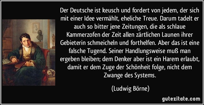 Der Deutsche ist keusch und fordert von jedem, der sich mit einer Idee vermählt, eheliche Treue. Darum tadelt er auch so bitter jene Zeitungen, die als schlaue Kammerzofen der Zeit allen zärtlichen Launen ihrer Gebieterin schmeicheln und forthelfen. Aber das ist eine falsche Tugend. Seiner Handlungsweise muß man ergeben bleiben; dem Denker aber ist ein Harem erlaubt, damit er dem Zuge der Schönheit folge, nicht dem Zwange des Systems. (Ludwig Börne)