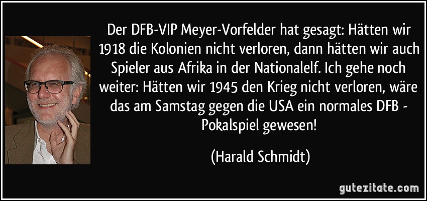 Der DFB-VIP Meyer-Vorfelder hat gesagt: Hätten wir 1918 die Kolonien nicht verloren, dann hätten wir auch Spieler aus Afrika in der Nationalelf. Ich gehe noch weiter: Hätten wir 1945 den Krieg nicht verloren, wäre das am Samstag gegen die USA ein normales DFB - Pokalspiel gewesen! (Harald Schmidt)