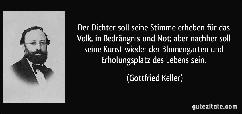 Der Dichter soll seine Stimme erheben für das Volk, in Bedrängnis und Not; aber nachher soll seine Kunst wieder der Blumengarten und Erholungsplatz des Lebens sein. (Gottfried Keller)