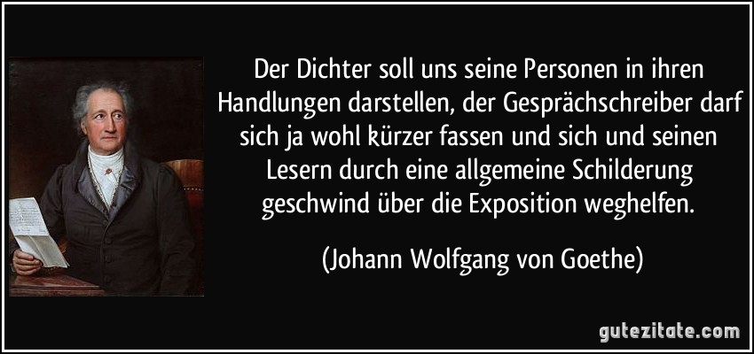 Der Dichter soll uns seine Personen in ihren Handlungen darstellen, der Gesprächschreiber darf sich ja wohl kürzer fassen und sich und seinen Lesern durch eine allgemeine Schilderung geschwind über die Exposition weghelfen. (Johann Wolfgang von Goethe)