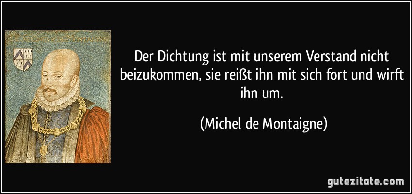 Der Dichtung ist mit unserem Verstand nicht beizukommen, sie reißt ihn mit sich fort und wirft ihn um. (Michel de Montaigne)