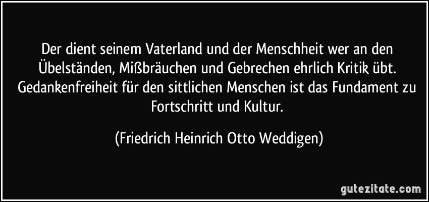 Der dient seinem Vaterland und der Menschheit wer an den Übelständen, Mißbräuchen und Gebrechen ehrlich Kritik übt. Gedankenfreiheit für den sittlichen Menschen ist das Fundament zu Fortschritt und Kultur. (Friedrich Heinrich Otto Weddigen)