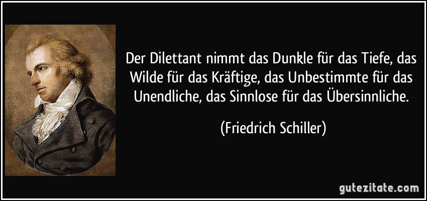 Der Dilettant nimmt das Dunkle für das Tiefe, das Wilde für das Kräftige, das Unbestimmte für das Unendliche, das Sinnlose für das Übersinnliche. (Friedrich Schiller)