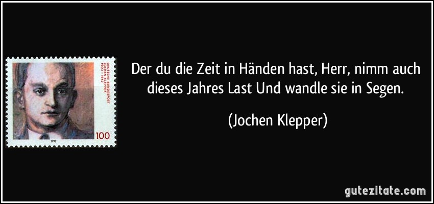 Der du die Zeit in Händen hast,/ Herr, nimm auch dieses Jahres Last/ Und wandle sie in Segen. (Jochen Klepper)