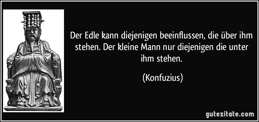 Der Edle kann diejenigen beeinflussen, die über ihm stehen. Der kleine Mann nur diejenigen die unter ihm stehen. (Konfuzius)