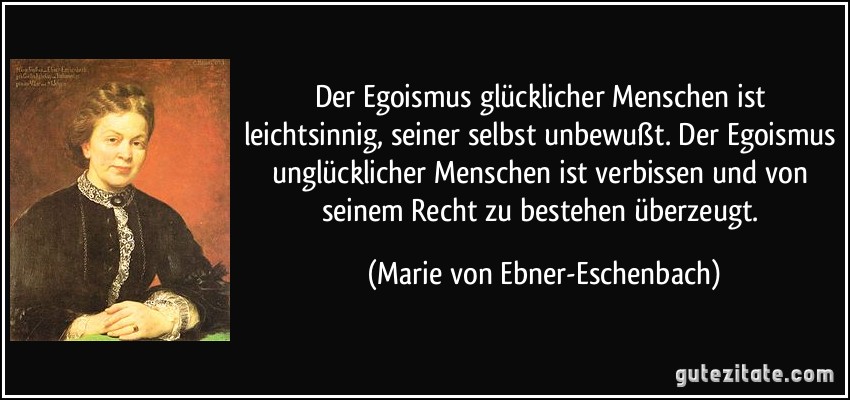 Der Egoismus glücklicher Menschen ist leichtsinnig, seiner selbst unbewußt. Der Egoismus unglücklicher Menschen ist verbissen und von seinem Recht zu bestehen überzeugt. (Marie von Ebner-Eschenbach)