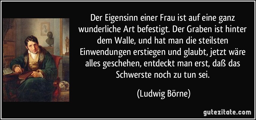 Der Eigensinn einer Frau ist auf eine ganz wunderliche Art befestigt. Der Graben ist hinter dem Walle, und hat man die steilsten Einwendungen erstiegen und glaubt, jetzt wäre alles geschehen, entdeckt man erst, daß das Schwerste noch zu tun sei. (Ludwig Börne)