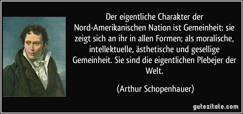 Der eigentliche Charakter der Nord-Amerikanischen Nation ist Gemeinheit: sie zeigt sich an ihr in allen Formen; als moralische, intellektuelle, ästhetische und gesellige Gemeinheit. Sie sind die eigentlichen Plebejer der Welt. (Arthur Schopenhauer)