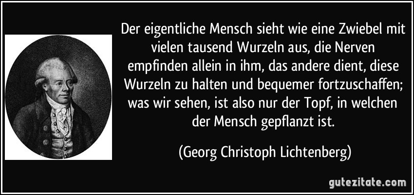 Der eigentliche Mensch sieht wie eine Zwiebel mit vielen tausend Wurzeln aus, die Nerven empfinden allein in ihm, das andere dient, diese Wurzeln zu halten und bequemer fortzuschaffen; was wir sehen, ist also nur der Topf, in welchen der Mensch gepflanzt ist. (Georg Christoph Lichtenberg)