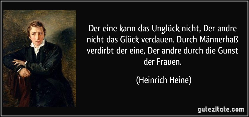 Der eine kann das Unglück nicht, Der andre nicht das Glück verdauen. Durch Männerhaß verdirbt der eine, Der andre durch die Gunst der Frauen. (Heinrich Heine)