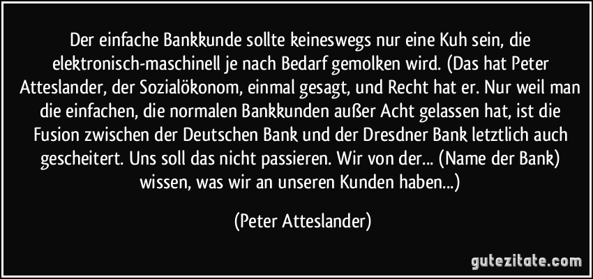 Der einfache Bankkunde sollte keineswegs nur eine Kuh sein, die elektronisch-maschinell je nach Bedarf gemolken wird. (Das hat Peter Atteslander, der Sozialökonom, einmal gesagt, und Recht hat er. Nur weil man die einfachen, die normalen Bankkunden außer Acht gelassen hat, ist die Fusion zwischen der Deutschen Bank und der Dresdner Bank letztlich auch gescheitert. Uns soll das nicht passieren. Wir von der... (Name der Bank) wissen, was wir an unseren Kunden haben...) (Peter Atteslander)