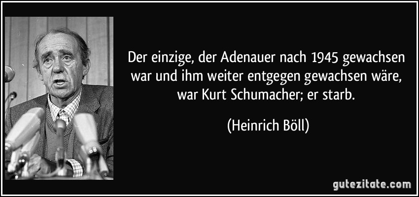 Der einzige, der Adenauer nach 1945 gewachsen war und ihm weiter entgegen gewachsen wäre, war Kurt Schumacher; er starb. (Heinrich Böll)