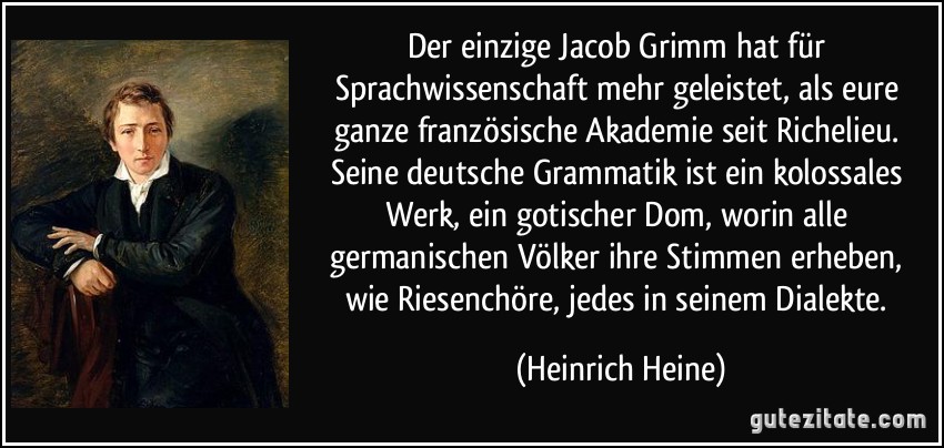Der einzige Jacob Grimm hat für Sprachwissenschaft mehr geleistet, als eure ganze französische Akademie seit Richelieu. Seine deutsche Grammatik ist ein kolossales Werk, ein gotischer Dom, worin alle germanischen Völker ihre Stimmen erheben, wie Riesenchöre, jedes in seinem Dialekte. (Heinrich Heine)