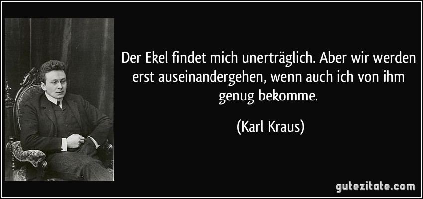 Der Ekel findet mich unerträglich. Aber wir werden erst auseinandergehen, wenn auch ich von ihm genug bekomme. (Karl Kraus)