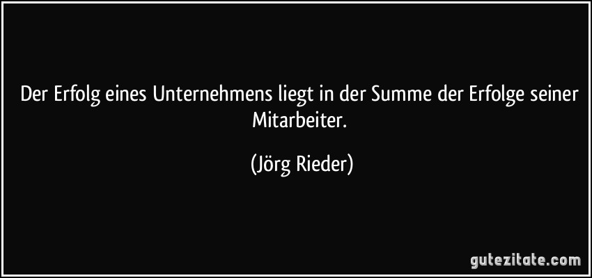 Der Erfolg eines Unternehmens liegt in der Summe der Erfolge seiner Mitarbeiter. (Jörg Rieder)