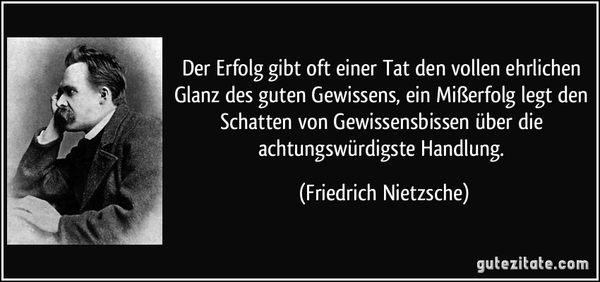 Der Erfolg gibt oft einer Tat den vollen ehrlichen Glanz des guten Gewissens, ein Mißerfolg legt den Schatten von Gewissensbissen über die achtungswürdigste Handlung. (Friedrich Nietzsche)