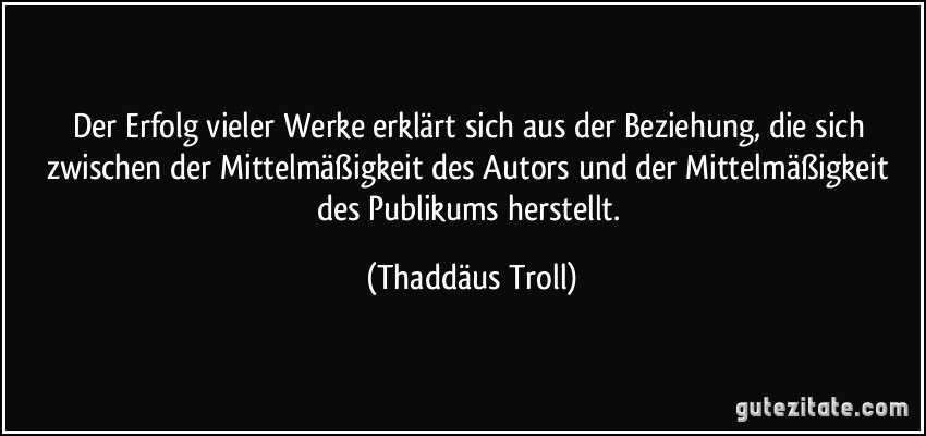 Der Erfolg vieler Werke erklärt sich aus der Beziehung, die sich zwischen der Mittelmäßigkeit des Autors und der Mittelmäßigkeit des Publikums herstellt. (Thaddäus Troll)