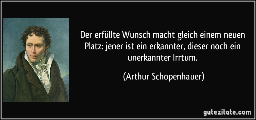 Der erfüllte Wunsch macht gleich einem neuen Platz: jener ist ein erkannter, dieser noch ein unerkannter Irrtum. (Arthur Schopenhauer)