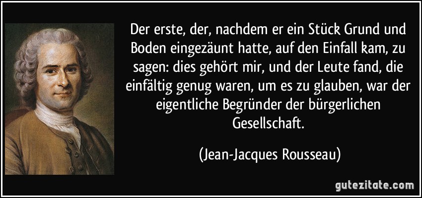 Der erste, der, nachdem er ein Stück Grund und Boden eingezäunt hatte, auf den Einfall kam, zu sagen: dies gehört mir, und der Leute fand, die einfältig genug waren, um es zu glauben, war der eigentliche Begründer der bürgerlichen Gesellschaft. (Jean-Jacques Rousseau)