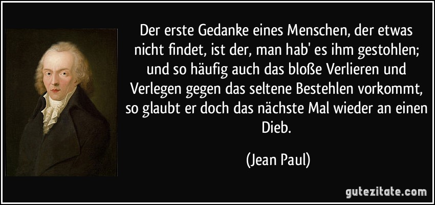 Der erste Gedanke eines Menschen, der etwas nicht findet, ist der, man hab' es ihm gestohlen; und so häufig auch das bloße Verlieren und Verlegen gegen das seltene Bestehlen vorkommt, so glaubt er doch das nächste Mal wieder an einen Dieb. (Jean Paul)