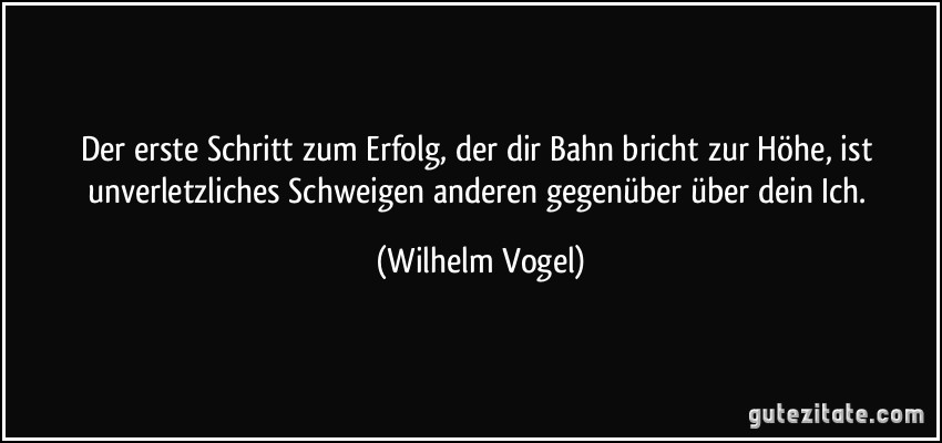 Der erste Schritt zum Erfolg, der dir Bahn bricht zur Höhe, ist unverletzliches Schweigen anderen gegenüber über dein Ich. (Wilhelm Vogel)