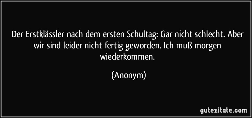 Der Erstklässler nach dem ersten Schultag: Gar nicht schlecht. Aber wir sind leider nicht fertig geworden. Ich muß morgen wiederkommen. (Anonym)