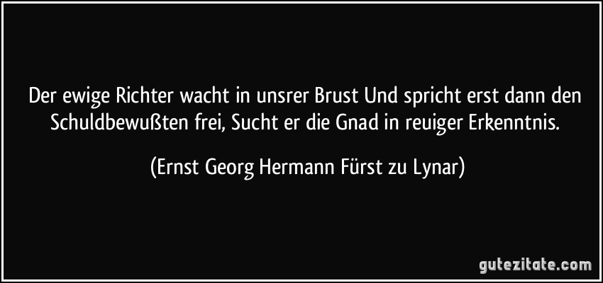 Der ewige Richter wacht in unsrer Brust Und spricht erst dann den Schuldbewußten frei, Sucht er die Gnad in reuiger Erkenntnis. (Ernst Georg Hermann Fürst zu Lynar)