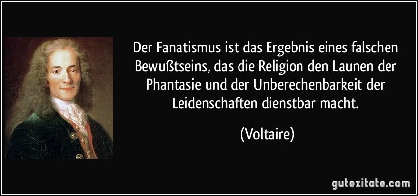 Der Fanatismus ist das Ergebnis eines falschen Bewußtseins, das die Religion den Launen der Phantasie und der Unberechenbarkeit der Leidenschaften dienstbar macht. (Voltaire)