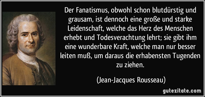 Der Fanatismus, obwohl schon blutdürstig und grausam, ist dennoch eine große und starke Leidenschaft, welche das Herz des Menschen erhebt und Todesverachtung lehrt; sie gibt ihm eine wunderbare Kraft, welche man nur besser leiten muß, um daraus die erhabensten Tugenden zu ziehen. (Jean-Jacques Rousseau)