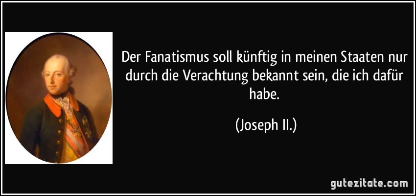 Der Fanatismus soll künftig in meinen Staaten nur durch die Verachtung bekannt sein, die ich dafür habe. (Joseph II.)