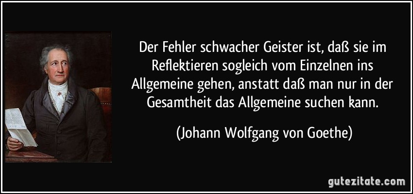 Der Fehler schwacher Geister ist, daß sie im Reflektieren sogleich vom Einzelnen ins Allgemeine gehen, anstatt daß man nur in der Gesamtheit das Allgemeine suchen kann. (Johann Wolfgang von Goethe)