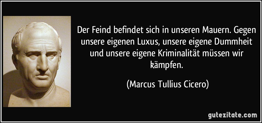 Der Feind befindet sich in unseren Mauern. Gegen unsere eigenen Luxus, unsere eigene Dummheit und unsere eigene Kriminalität müssen wir kämpfen. (Marcus Tullius Cicero)