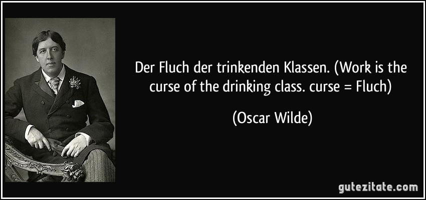 Der Fluch der trinkenden Klassen. (Work is the curse of the drinking class. curse = Fluch) (Oscar Wilde)