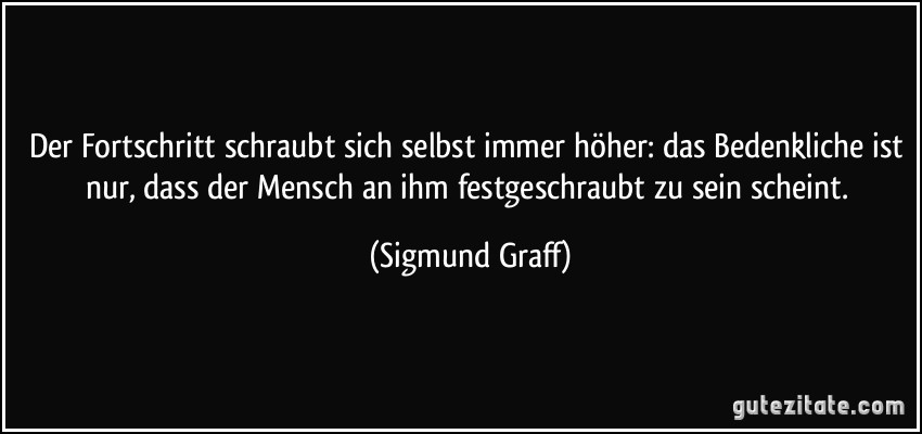 Der Fortschritt schraubt sich selbst immer höher: das Bedenkliche ist nur, dass der Mensch an ihm festgeschraubt zu sein scheint. (Sigmund Graff)