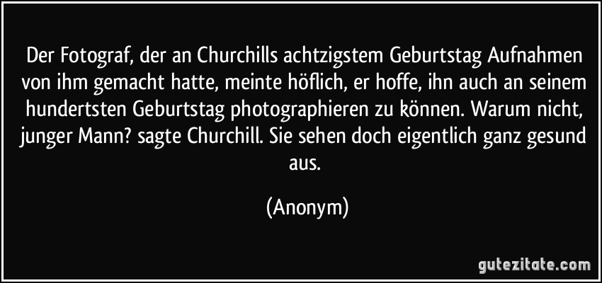 Der Fotograf, der an Churchills achtzigstem Geburtstag Aufnahmen von ihm gemacht hatte, meinte höflich, er hoffe, ihn auch an seinem hundertsten Geburtstag photographieren zu können. Warum nicht, junger Mann? sagte Churchill. Sie sehen doch eigentlich ganz gesund aus. (Anonym)