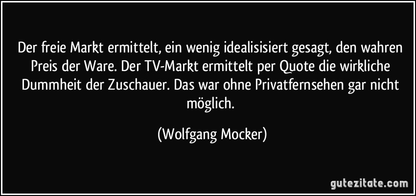 Der freie Markt ermittelt, ein wenig idealisisiert gesagt, den wahren Preis der Ware. Der TV-Markt ermittelt per Quote die wirkliche Dummheit der Zuschauer. Das war ohne Privatfernsehen gar nicht möglich. (Wolfgang Mocker)