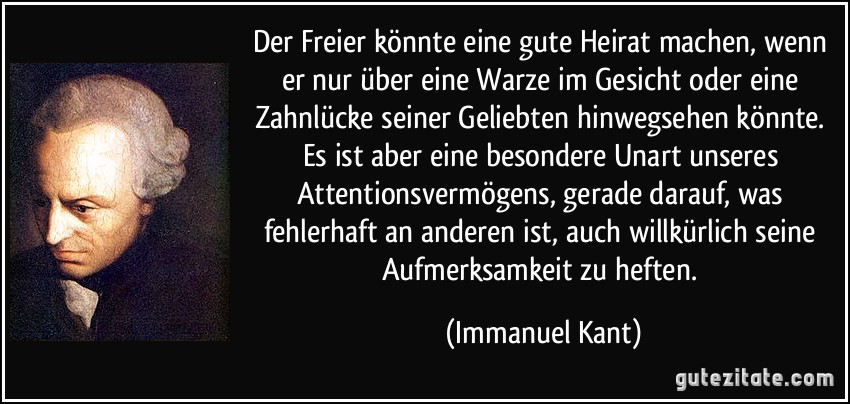 Der Freier könnte eine gute Heirat machen, wenn er nur über eine Warze im Gesicht oder eine Zahnlücke seiner Geliebten hinwegsehen könnte. Es ist aber eine besondere Unart unseres Attentionsvermögens, gerade darauf, was fehlerhaft an anderen ist, auch willkürlich seine Aufmerksamkeit zu heften. (Immanuel Kant)