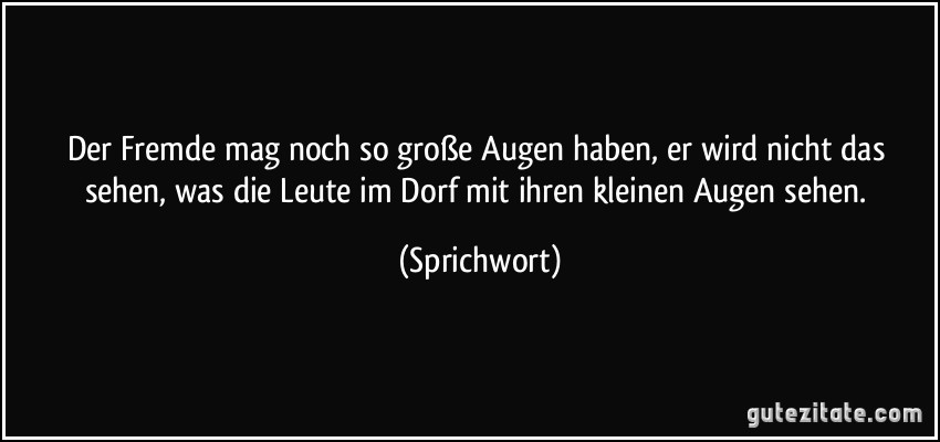 Der Fremde mag noch so große Augen haben, er wird nicht das sehen, was die Leute im Dorf mit ihren kleinen Augen sehen. (Sprichwort)