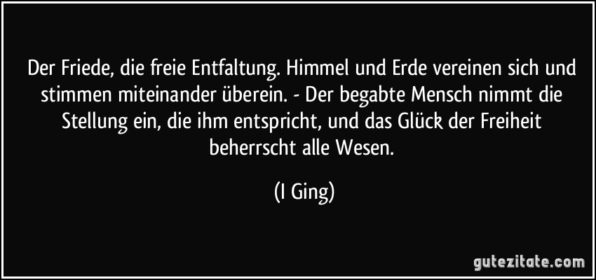 Der Friede, die freie Entfaltung. Himmel und Erde vereinen sich und stimmen miteinander überein. - Der begabte Mensch nimmt die Stellung ein, die ihm entspricht, und das Glück der Freiheit beherrscht alle Wesen. (I Ging)